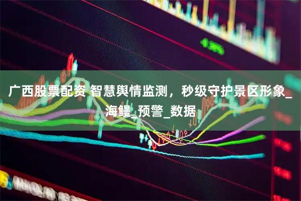 广西股票配资 智慧舆情监测，秒级守护景区形象_海鳗_预警_数据
