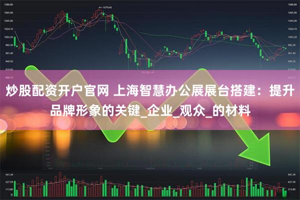 炒股配资开户官网 上海智慧办公展展台搭建：提升品牌形象的关键_企业_观众_的材料