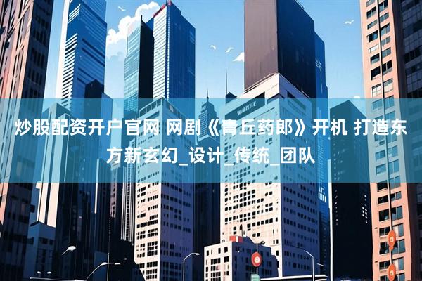 炒股配资开户官网 网剧《青丘药郎》开机 打造东方新玄幻_设计_传统_团队