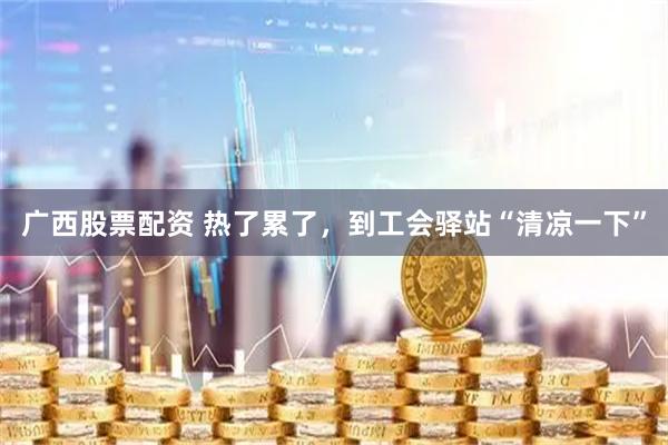 广西股票配资 热了累了，到工会驿站“清凉一下”