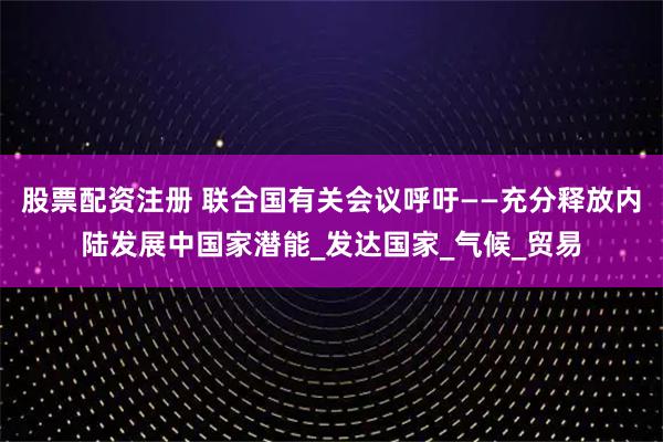 股票配资注册 联合国有关会议呼吁——充分释放内陆发展中国家潜能_发达国家_气候_贸易