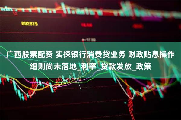 广西股票配资 实探银行消费贷业务 财政贴息操作细则尚未落地_利率_贷款发放_政策