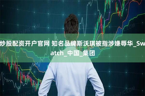 炒股配资开户官网 知名品牌斯沃琪被指涉嫌辱华_Swatch_中国_集团