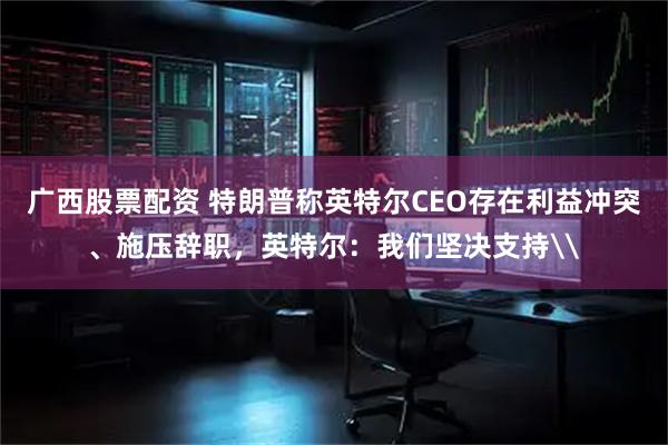 广西股票配资 特朗普称英特尔CEO存在利益冲突、施压辞职，英特尔：我们坚决支持\