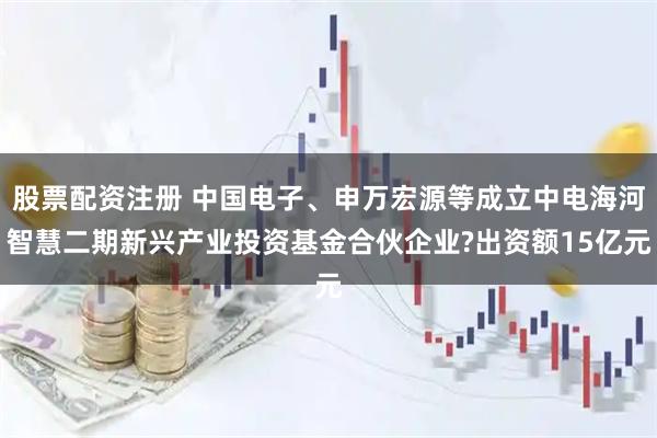 股票配资注册 中国电子、申万宏源等成立中电海河智慧二期新兴产业投资基金合伙企业?出资额15亿元