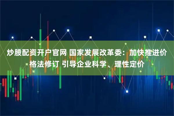 炒股配资开户官网 国家发展改革委：加快推进价格法修订 引导企业科学、理性定价