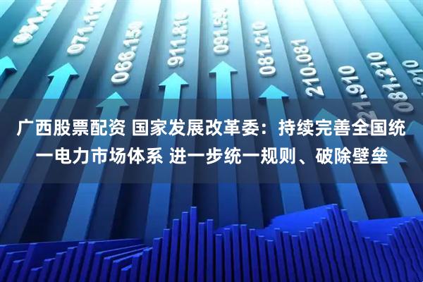 广西股票配资 国家发展改革委：持续完善全国统一电力市场体系 进一步统一规则、破除壁垒
