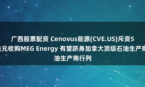 广西股票配资 Cenovus能源(CVE.US)斥资57亿美元收购MEG Energy 有望跻身加拿大顶级石油生产商行列
