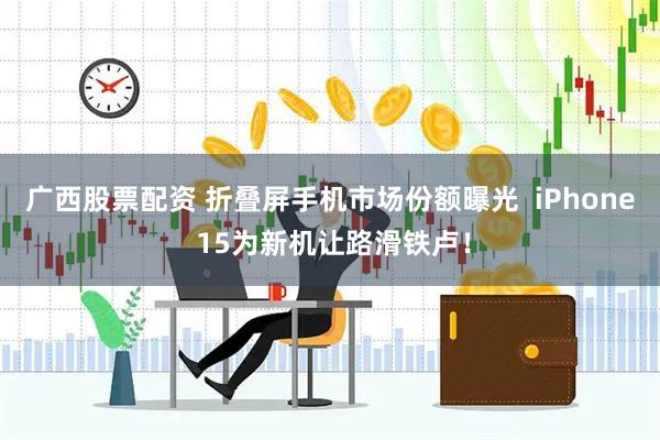 广西股票配资 折叠屏手机市场份额曝光  iPhone 15为新机让路滑铁卢！
