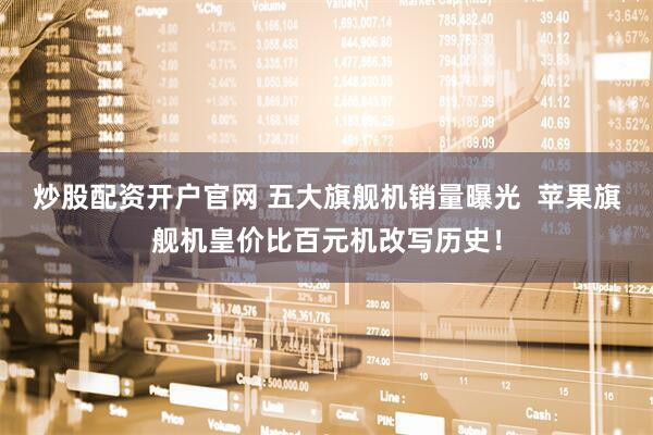 炒股配资开户官网 五大旗舰机销量曝光  苹果旗舰机皇价比百元机改写历史！