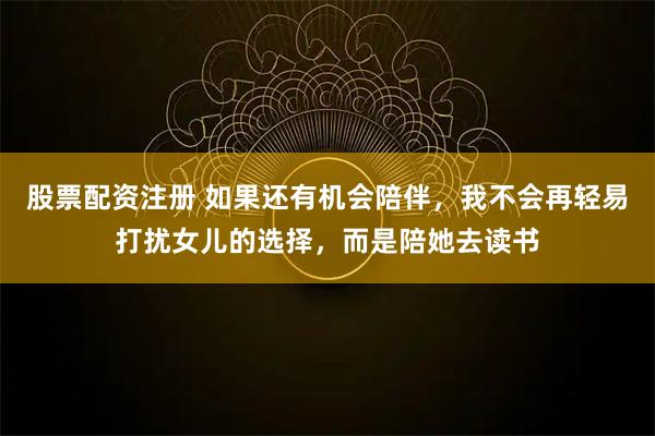 股票配资注册 如果还有机会陪伴，我不会再轻易打扰女儿的选择，而是陪她去读书