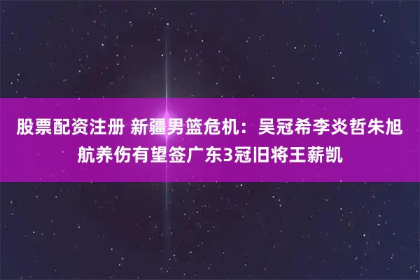 股票配资注册 新疆男篮危机：吴冠希李炎哲朱旭航养伤有望签广东3冠旧将王薪凯