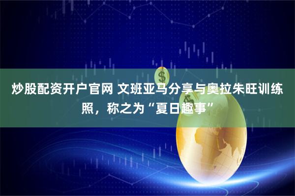 炒股配资开户官网 文班亚马分享与奥拉朱旺训练照，称之为“夏日趣事”