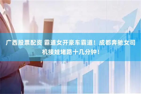 广西股票配资 霸道女开豪车霸道！成都奔驰女司机接娃堵路十几分钟！