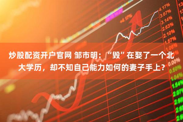 炒股配资开户官网 邹市明：“毁”在娶了一个北大学历，却不知自己能力如何的妻子手上？