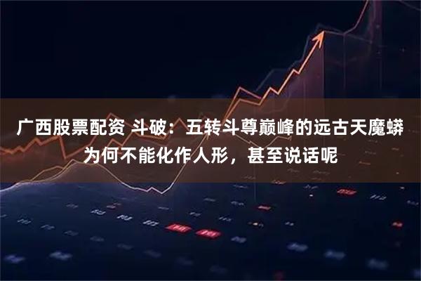 广西股票配资 斗破：五转斗尊巅峰的远古天魔蟒为何不能化作人形，甚至说话呢