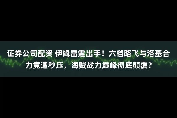 证券公司配资 伊姆雷霆出手！六档路飞与洛基合力竟遭秒压，海贼战力巅峰彻底颠覆？