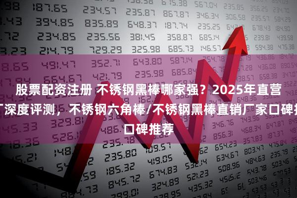 股票配资注册 不锈钢黑棒哪家强?2025年直营工厂深度评测,不锈钢六角棒/不锈钢黑棒直销厂家口碑推荐