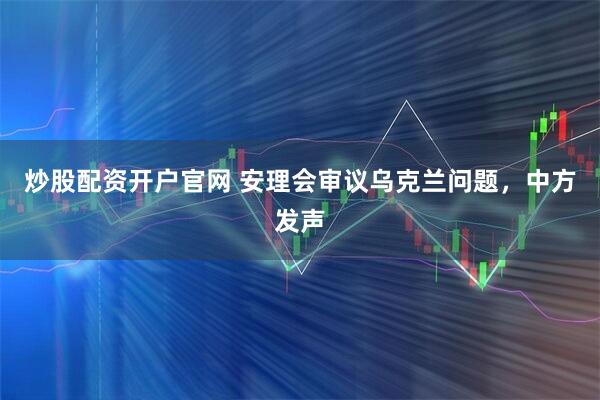 炒股配资开户官网 安理会审议乌克兰问题，中方发声