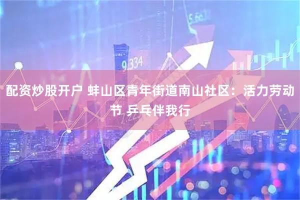 配资炒股开户 蚌山区青年街道南山社区：活力劳动节 乒乓伴我行